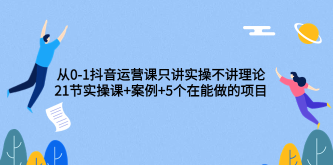 抖音怎么赚钱：从0-1抖音运营，21节实操课+案例+5个在做项目