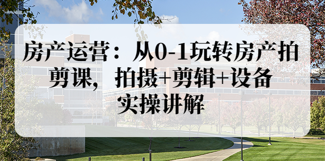 房产短视频怎么拍：从0-1玩转房产，拍摄+剪辑+设备，实操讲解（价值899）